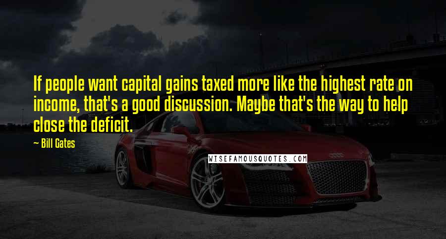 Bill Gates Quotes: If people want capital gains taxed more like the highest rate on income, that's a good discussion. Maybe that's the way to help close the deficit.