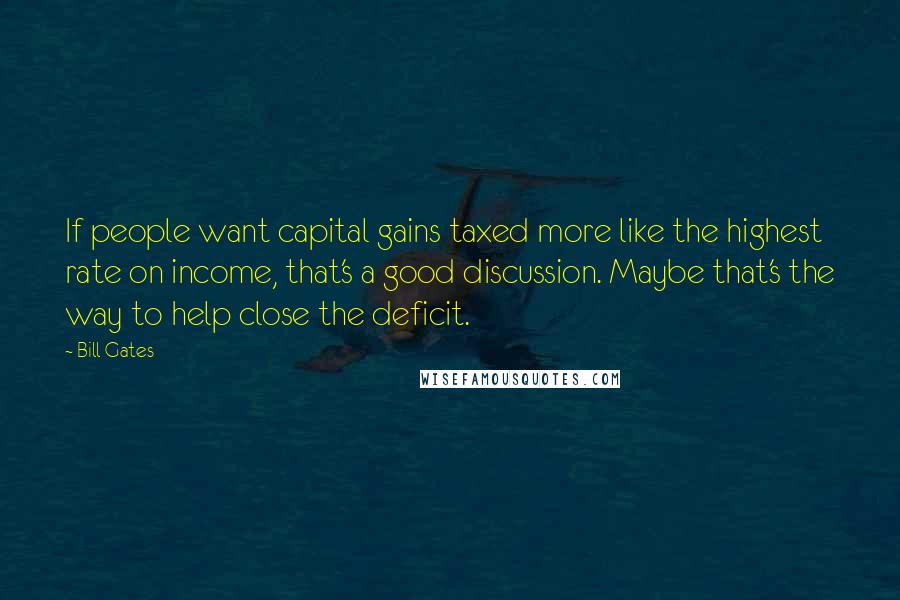 Bill Gates Quotes: If people want capital gains taxed more like the highest rate on income, that's a good discussion. Maybe that's the way to help close the deficit.