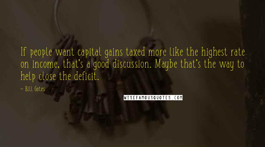 Bill Gates Quotes: If people want capital gains taxed more like the highest rate on income, that's a good discussion. Maybe that's the way to help close the deficit.