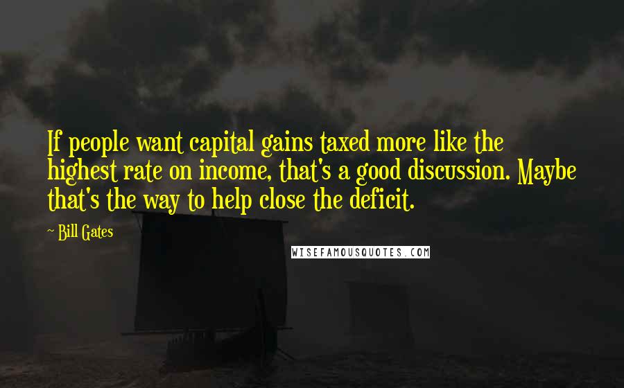 Bill Gates Quotes: If people want capital gains taxed more like the highest rate on income, that's a good discussion. Maybe that's the way to help close the deficit.