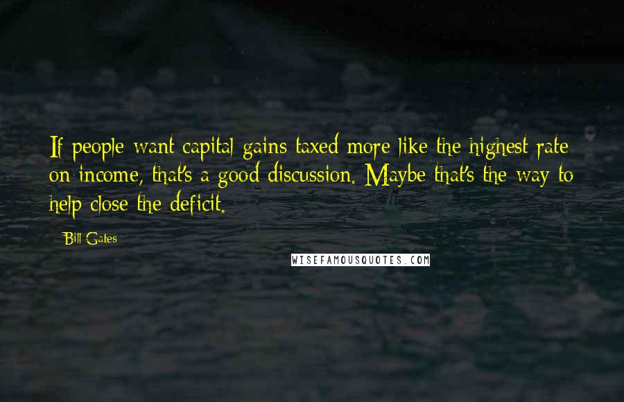 Bill Gates Quotes: If people want capital gains taxed more like the highest rate on income, that's a good discussion. Maybe that's the way to help close the deficit.