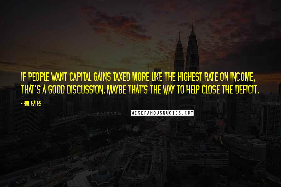 Bill Gates Quotes: If people want capital gains taxed more like the highest rate on income, that's a good discussion. Maybe that's the way to help close the deficit.