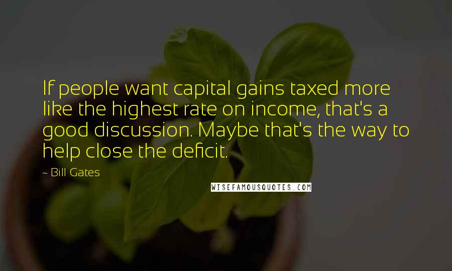Bill Gates Quotes: If people want capital gains taxed more like the highest rate on income, that's a good discussion. Maybe that's the way to help close the deficit.