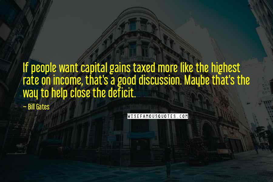 Bill Gates Quotes: If people want capital gains taxed more like the highest rate on income, that's a good discussion. Maybe that's the way to help close the deficit.