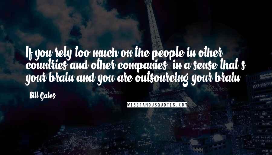 Bill Gates Quotes: If you rely too much on the people in other countries and other companies, in a sense that's your brain and you are outsourcing your brain.