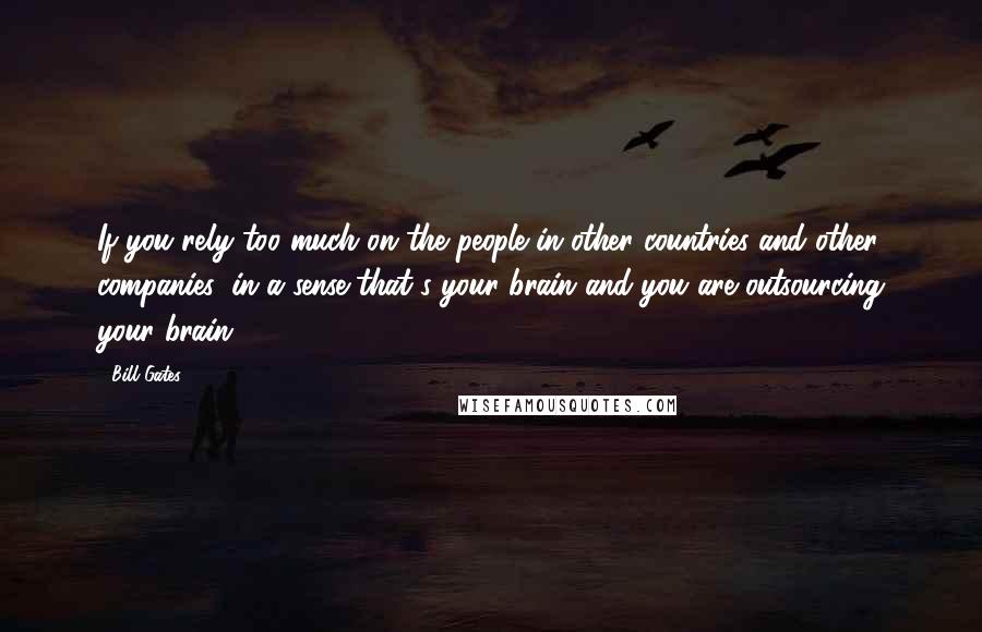 Bill Gates Quotes: If you rely too much on the people in other countries and other companies, in a sense that's your brain and you are outsourcing your brain.