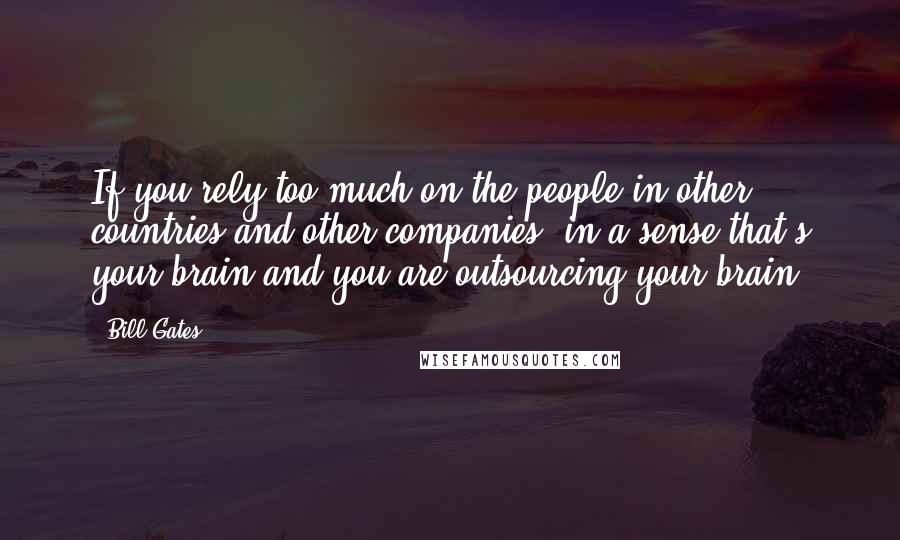 Bill Gates Quotes: If you rely too much on the people in other countries and other companies, in a sense that's your brain and you are outsourcing your brain.