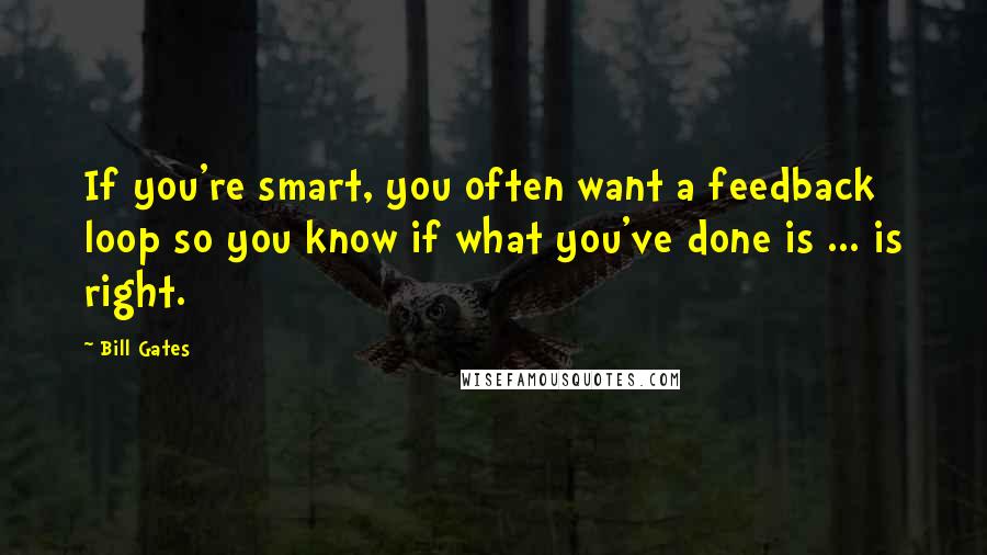 Bill Gates Quotes: If you're smart, you often want a feedback loop so you know if what you've done is ... is right.