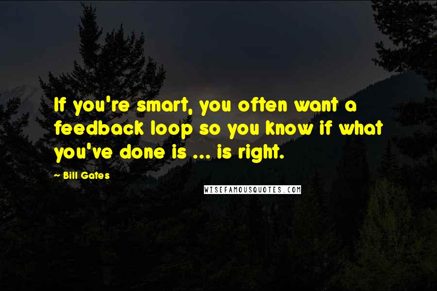 Bill Gates Quotes: If you're smart, you often want a feedback loop so you know if what you've done is ... is right.