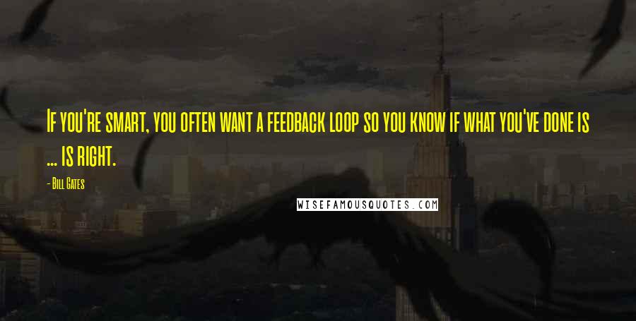 Bill Gates Quotes: If you're smart, you often want a feedback loop so you know if what you've done is ... is right.