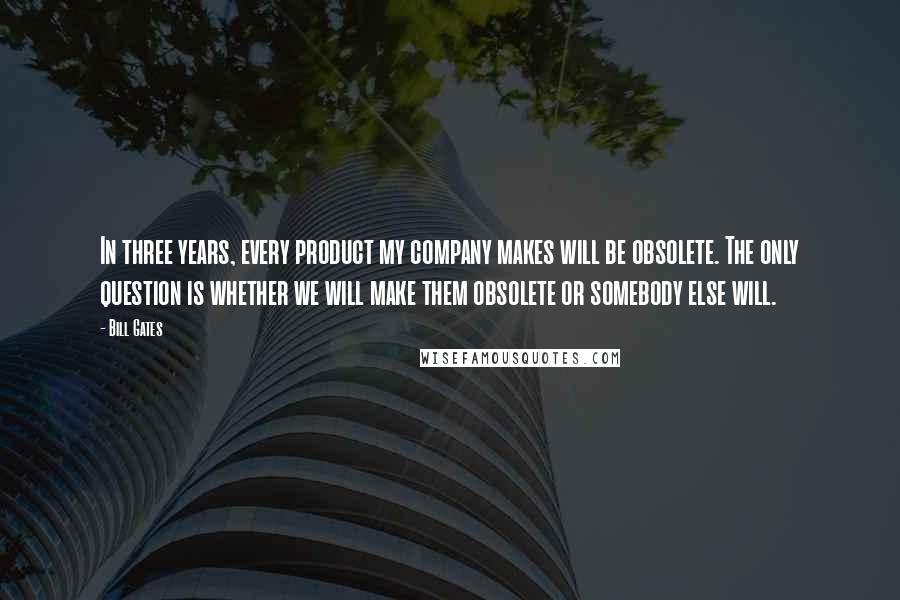 Bill Gates Quotes: In three years, every product my company makes will be obsolete. The only question is whether we will make them obsolete or somebody else will.