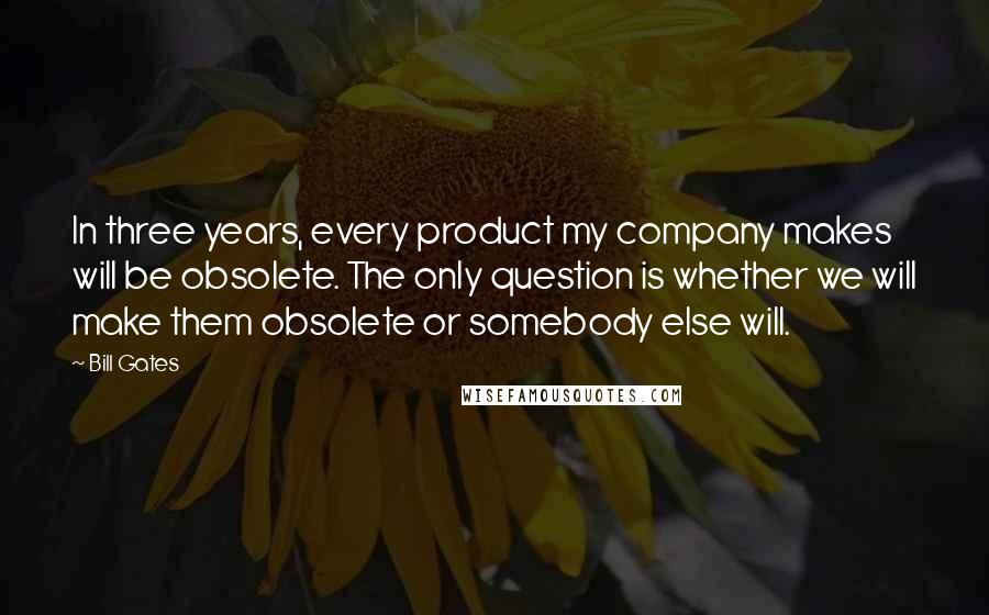 Bill Gates Quotes: In three years, every product my company makes will be obsolete. The only question is whether we will make them obsolete or somebody else will.