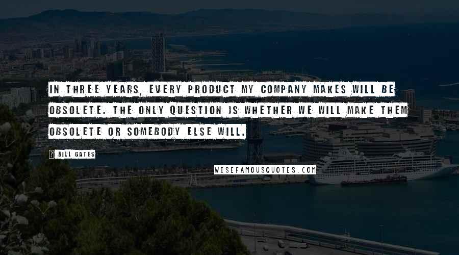 Bill Gates Quotes: In three years, every product my company makes will be obsolete. The only question is whether we will make them obsolete or somebody else will.