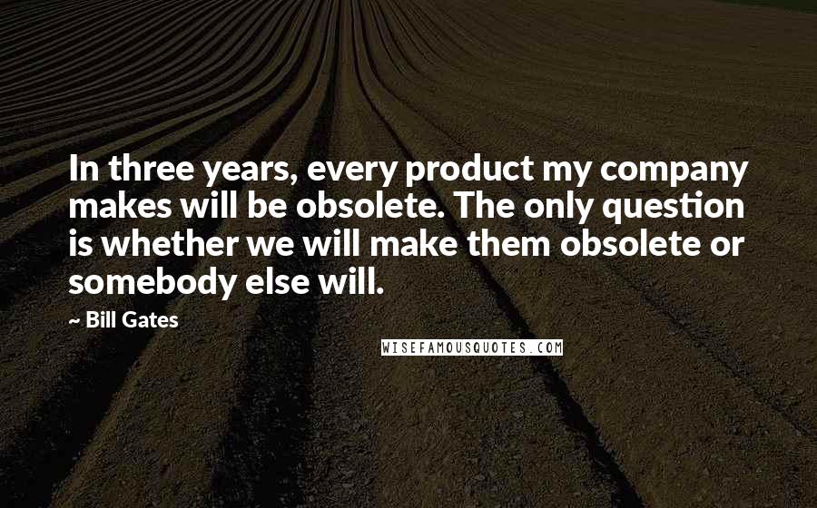 Bill Gates Quotes: In three years, every product my company makes will be obsolete. The only question is whether we will make them obsolete or somebody else will.