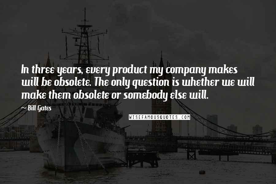 Bill Gates Quotes: In three years, every product my company makes will be obsolete. The only question is whether we will make them obsolete or somebody else will.