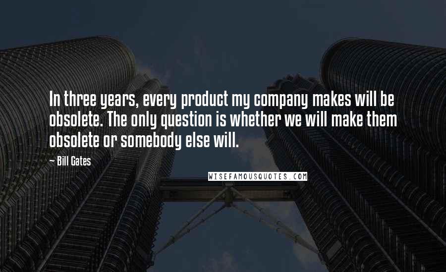 Bill Gates Quotes: In three years, every product my company makes will be obsolete. The only question is whether we will make them obsolete or somebody else will.