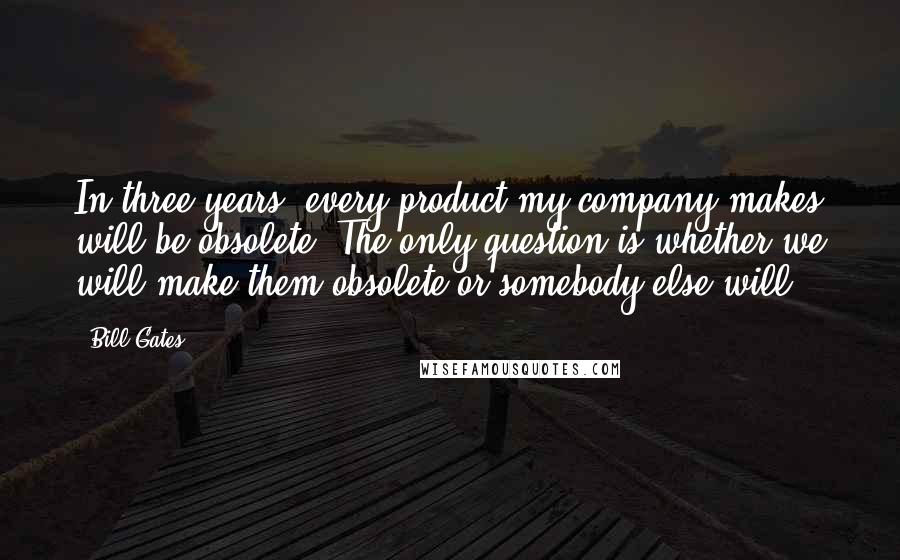 Bill Gates Quotes: In three years, every product my company makes will be obsolete. The only question is whether we will make them obsolete or somebody else will.