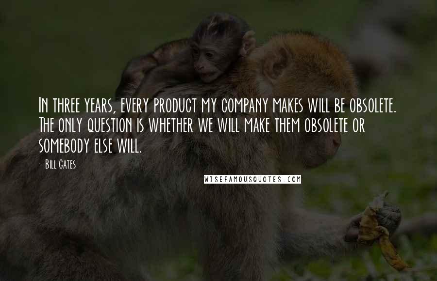 Bill Gates Quotes: In three years, every product my company makes will be obsolete. The only question is whether we will make them obsolete or somebody else will.