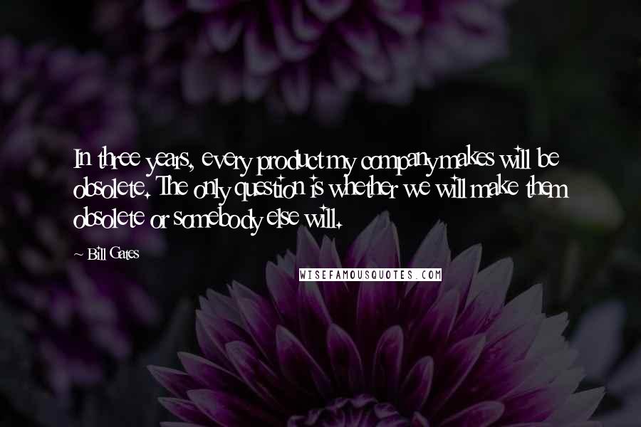 Bill Gates Quotes: In three years, every product my company makes will be obsolete. The only question is whether we will make them obsolete or somebody else will.