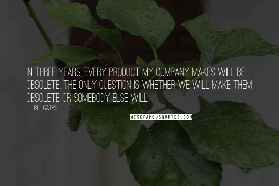 Bill Gates Quotes: In three years, every product my company makes will be obsolete. The only question is whether we will make them obsolete or somebody else will.