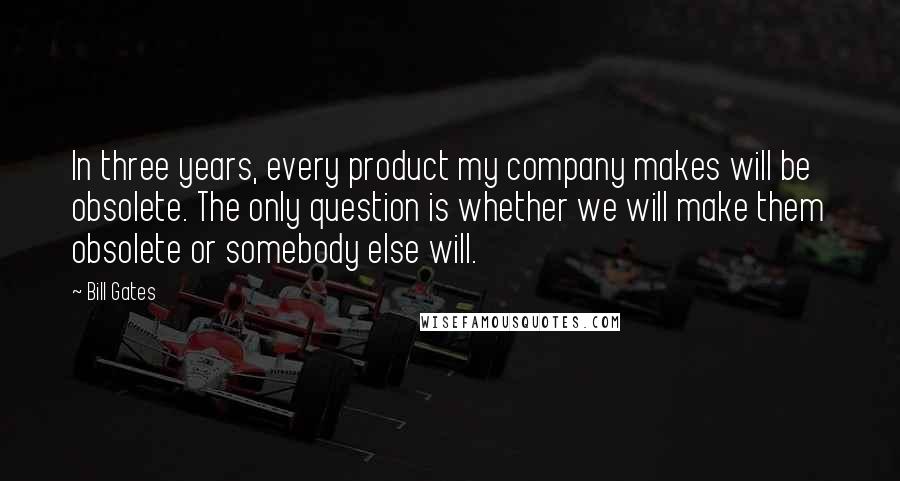 Bill Gates Quotes: In three years, every product my company makes will be obsolete. The only question is whether we will make them obsolete or somebody else will.
