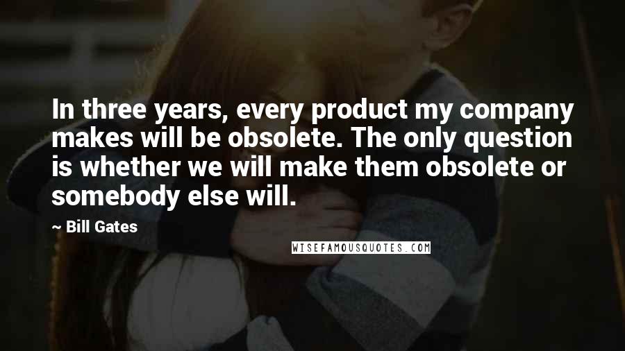 Bill Gates Quotes: In three years, every product my company makes will be obsolete. The only question is whether we will make them obsolete or somebody else will.