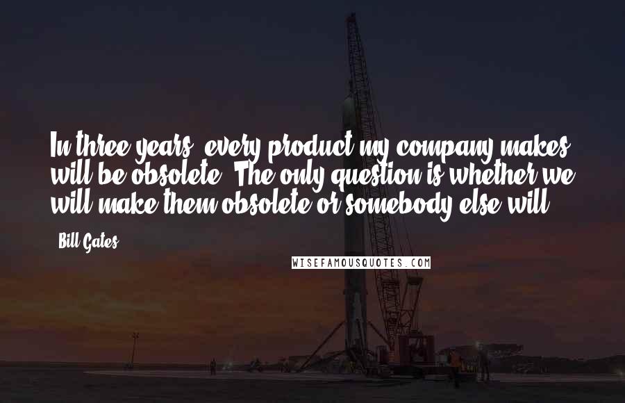 Bill Gates Quotes: In three years, every product my company makes will be obsolete. The only question is whether we will make them obsolete or somebody else will.