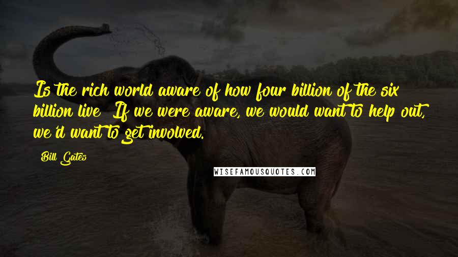 Bill Gates Quotes: Is the rich world aware of how four billion of the six billion live? If we were aware, we would want to help out, we'd want to get involved.