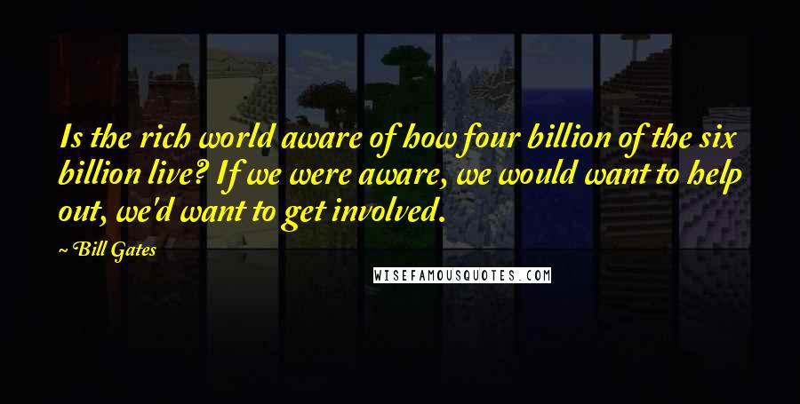 Bill Gates Quotes: Is the rich world aware of how four billion of the six billion live? If we were aware, we would want to help out, we'd want to get involved.