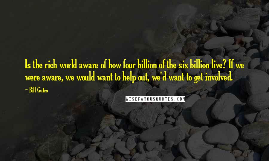 Bill Gates Quotes: Is the rich world aware of how four billion of the six billion live? If we were aware, we would want to help out, we'd want to get involved.