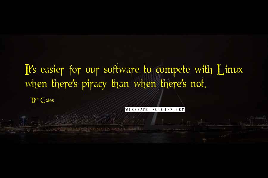 Bill Gates Quotes: It's easier for our software to compete with Linux when there's piracy than when there's not.