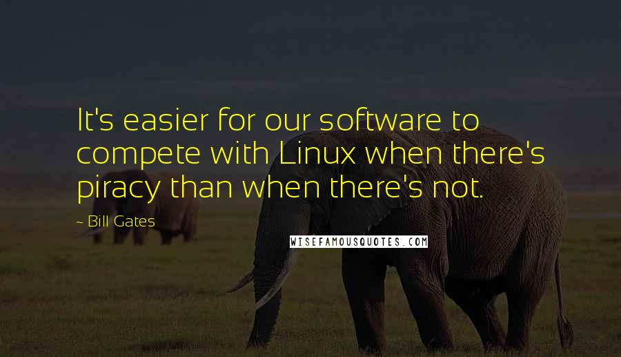 Bill Gates Quotes: It's easier for our software to compete with Linux when there's piracy than when there's not.