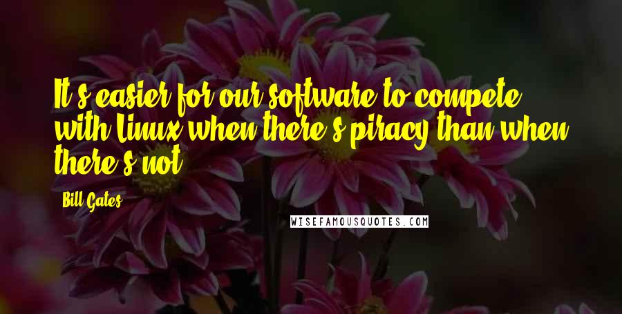 Bill Gates Quotes: It's easier for our software to compete with Linux when there's piracy than when there's not.