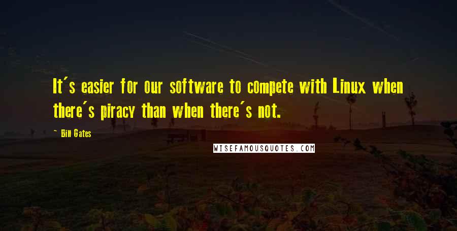 Bill Gates Quotes: It's easier for our software to compete with Linux when there's piracy than when there's not.