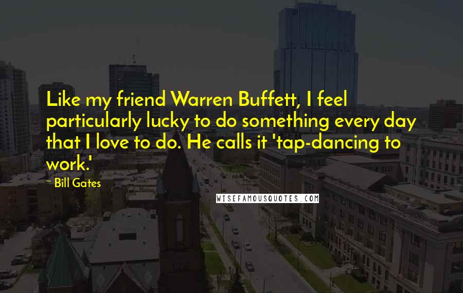 Bill Gates Quotes: Like my friend Warren Buffett, I feel particularly lucky to do something every day that I love to do. He calls it 'tap-dancing to work.'