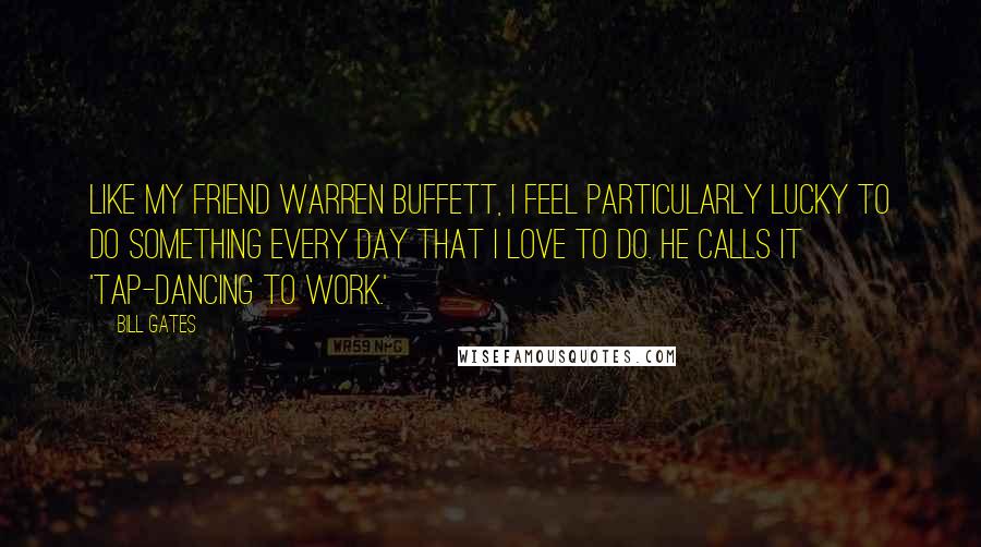 Bill Gates Quotes: Like my friend Warren Buffett, I feel particularly lucky to do something every day that I love to do. He calls it 'tap-dancing to work.'