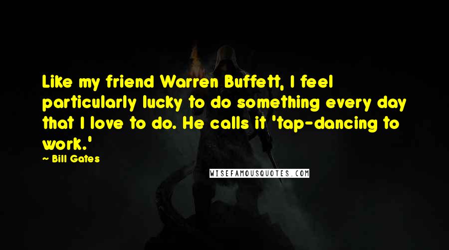 Bill Gates Quotes: Like my friend Warren Buffett, I feel particularly lucky to do something every day that I love to do. He calls it 'tap-dancing to work.'