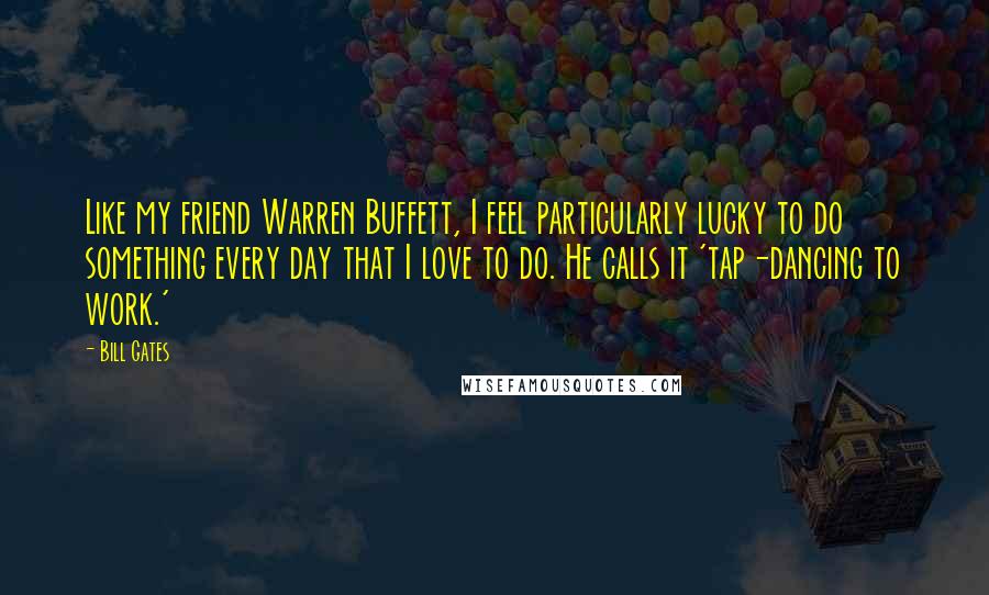 Bill Gates Quotes: Like my friend Warren Buffett, I feel particularly lucky to do something every day that I love to do. He calls it 'tap-dancing to work.'