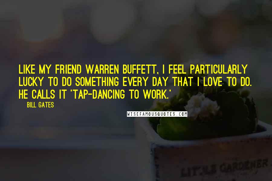 Bill Gates Quotes: Like my friend Warren Buffett, I feel particularly lucky to do something every day that I love to do. He calls it 'tap-dancing to work.'