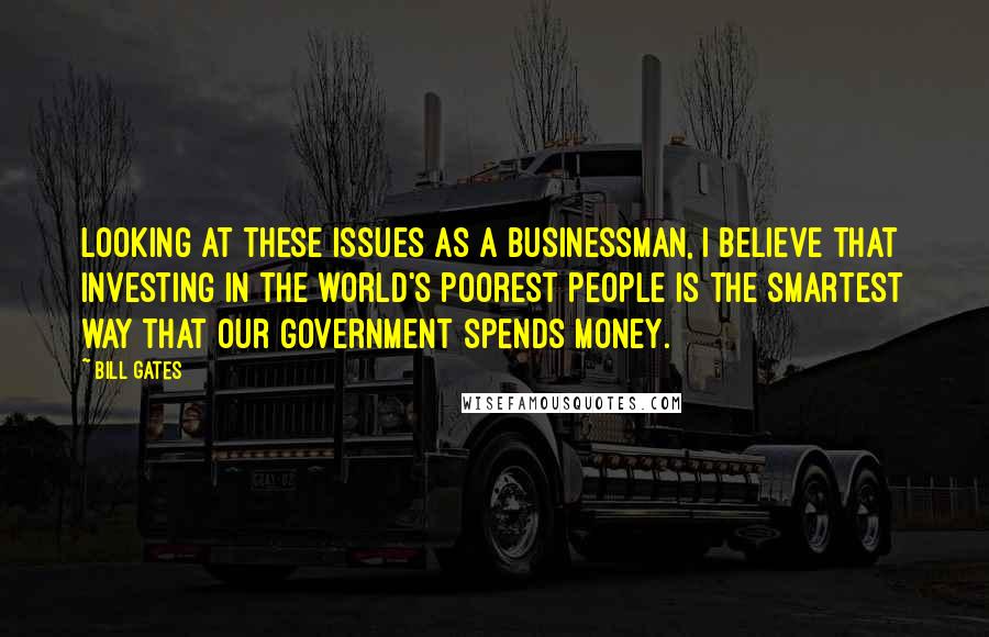 Bill Gates Quotes: Looking at these issues as a businessman, I believe that investing in the world's poorest people is the smartest way that our government spends money.