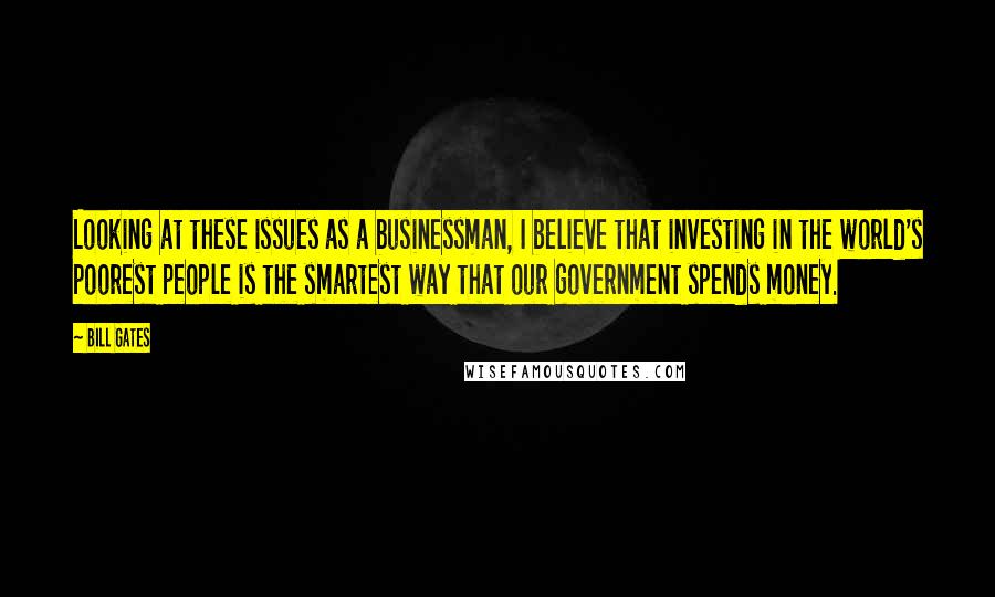 Bill Gates Quotes: Looking at these issues as a businessman, I believe that investing in the world's poorest people is the smartest way that our government spends money.