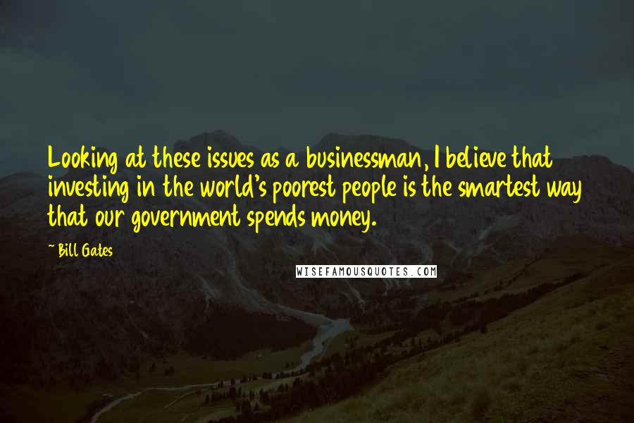 Bill Gates Quotes: Looking at these issues as a businessman, I believe that investing in the world's poorest people is the smartest way that our government spends money.