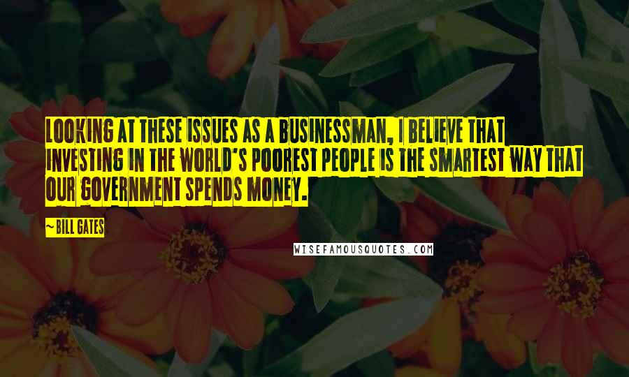 Bill Gates Quotes: Looking at these issues as a businessman, I believe that investing in the world's poorest people is the smartest way that our government spends money.