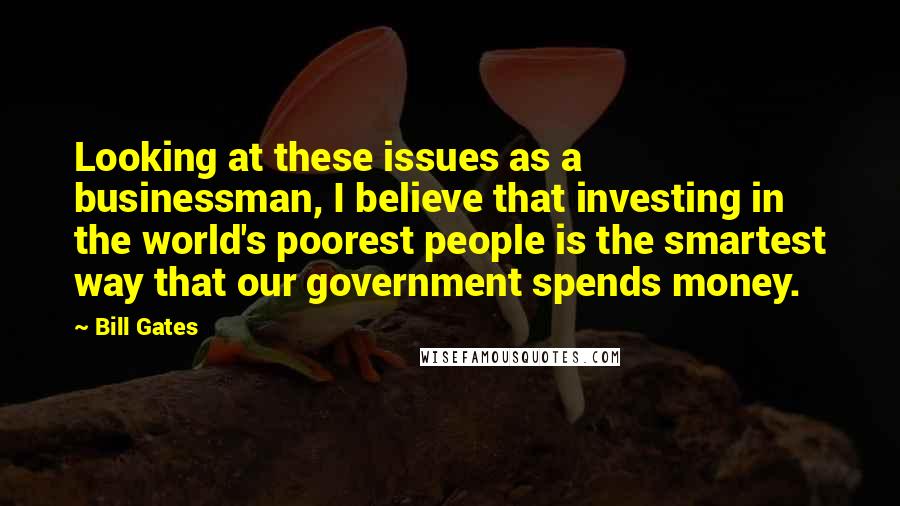 Bill Gates Quotes: Looking at these issues as a businessman, I believe that investing in the world's poorest people is the smartest way that our government spends money.