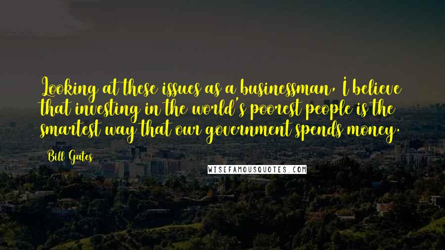 Bill Gates Quotes: Looking at these issues as a businessman, I believe that investing in the world's poorest people is the smartest way that our government spends money.