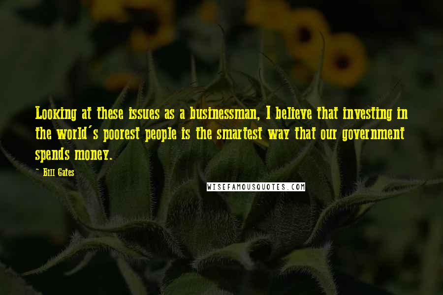 Bill Gates Quotes: Looking at these issues as a businessman, I believe that investing in the world's poorest people is the smartest way that our government spends money.