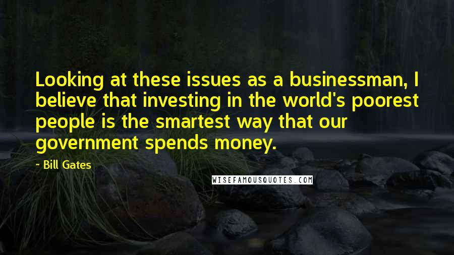 Bill Gates Quotes: Looking at these issues as a businessman, I believe that investing in the world's poorest people is the smartest way that our government spends money.