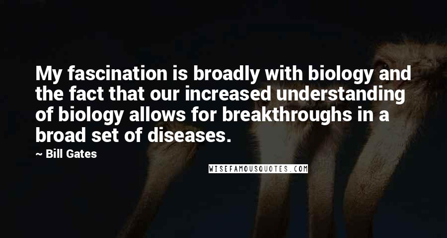 Bill Gates Quotes: My fascination is broadly with biology and the fact that our increased understanding of biology allows for breakthroughs in a broad set of diseases.