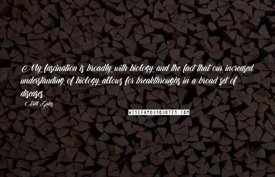 Bill Gates Quotes: My fascination is broadly with biology and the fact that our increased understanding of biology allows for breakthroughs in a broad set of diseases.