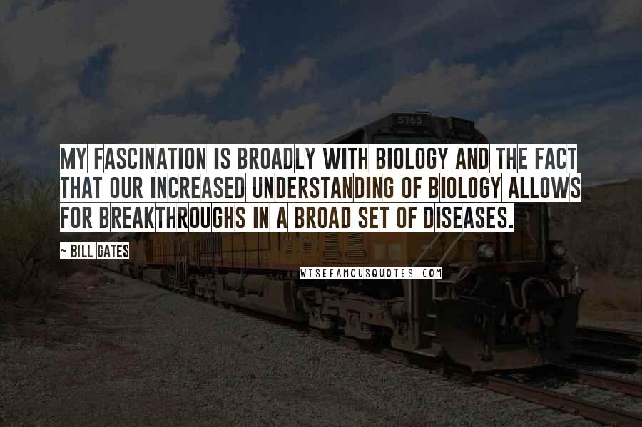 Bill Gates Quotes: My fascination is broadly with biology and the fact that our increased understanding of biology allows for breakthroughs in a broad set of diseases.